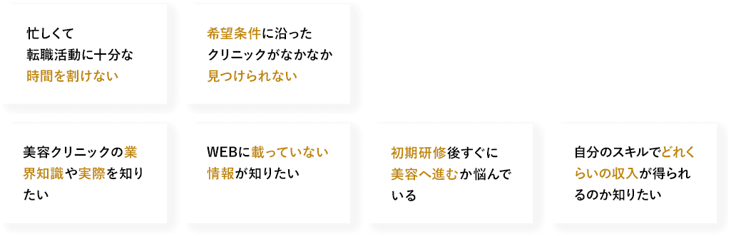 忙しくて転職活動に十分な時間を割けない　希望条件に沿った クリニックがなかなか見つけられない　美容クリニックの業界知識や実際を知りたい　WEBに載っていない情報が知りたい　初期研修後すぐに美容へ進むか悩んでいる　自分のスキルでどれくらいの収入が得られるのか知りたい