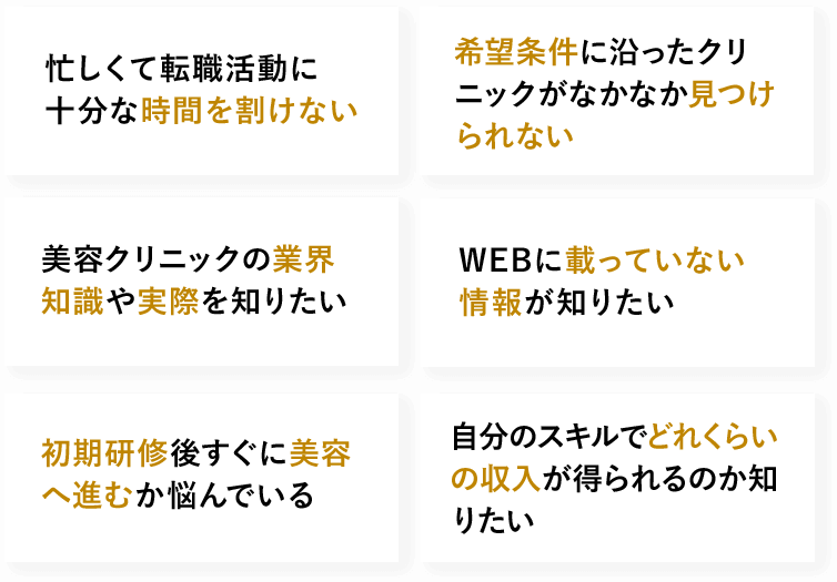 忙しくて転職活動に十分な時間を割けない　希望条件に沿った クリニックがなかなか見つけられない　美容クリニックの業界知識や実際を知りたい　WEBに載っていない情報が知りたい　初期研修後すぐに美容へ進むか悩んでいる　自分のスキルでどれくらいの収入が得られるのか知りたい